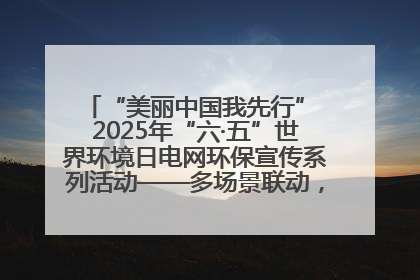 “美丽中国我先行” 2025年“六·五”世界环境日电网环保宣传系列活动——多场景联动，共筑生态发展新图景