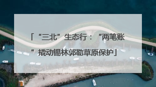 “三北”生态行：“两笔账”撬动锡林郭勒草原保护