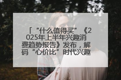 “什么值得买”《2025年上半年兴趣消费趋势报告》发布，解码“心价比”时代兴趣消费新范式