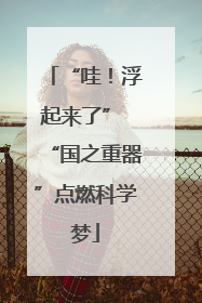 “哇！浮起来了” “国之重器”点燃科学梦