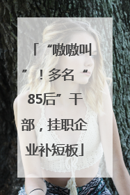 “嗷嗷叫”！多名“85后”干部，挂职企业补短板