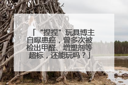 “捏捏”玩具博主自曝患癌，曾多次被检出甲醛、增塑剂等超标，还能玩吗？