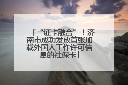 “证卡融合”！济南市成功发放首张加载外国人工作许可信息的社保卡