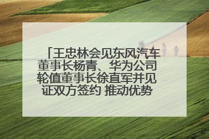 王忠林会见东风汽车董事长杨青、华为公司轮值董事长徐直军并见证双方签约 推动优势互补 实现共赢发展
