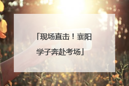 现场直击！襄阳学子奔赴考场