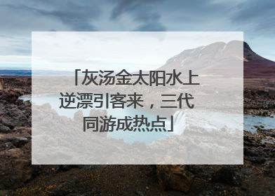 灰汤金太阳水上逆漂引客来，三代同游成热点