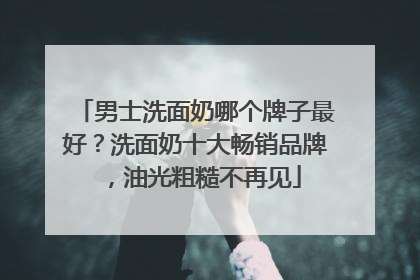 男士洗面奶哪个牌子最好？洗面奶十大畅销品牌，油光粗糙不再见
