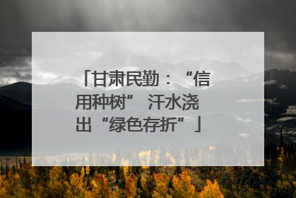 甘肃民勤：“信用种树” 汗水浇出“绿色存折”