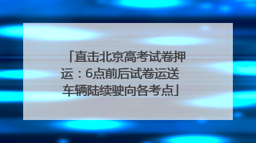 直击北京高考试卷押运：6点前后试卷运送车辆陆续驶向各考点