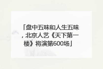 盘中五味和人生五味，北京人艺《天下第一楼》将演第600场