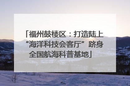 福州鼓楼区：打造陆上“海洋科技会客厅”跻身全国航海科普基地