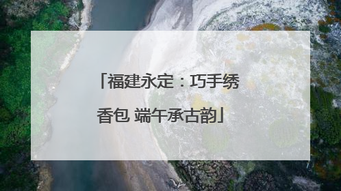 福建永定：巧手绣香包 端午承古韵