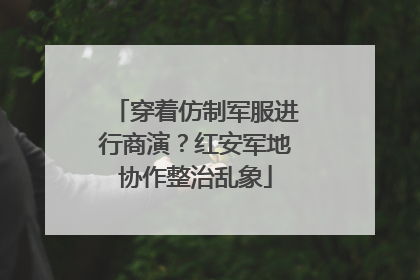 穿着仿制军服进行商演？红安军地协作整治乱象