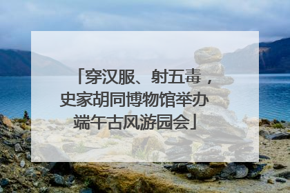 穿汉服、射五毒，史家胡同博物馆举办端午古风游园会