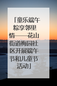 童乐端午 粽享邻里情——花山街道梅园社区开展端午节和儿童节活动