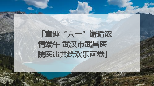 童趣“六一”邂逅浓情端午 武汉市武昌医院医患共绘欢乐画卷