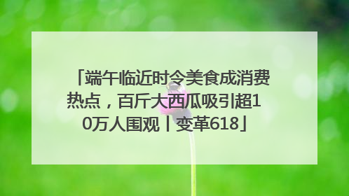 端午临近时令美食成消费热点，百斤大西瓜吸引超10万人围观丨变革618
