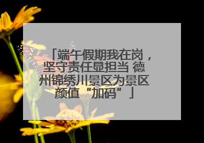 端午假期我在岗，坚守责任显担当 德州锦绣川景区为景区颜值“加码”