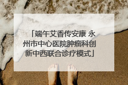 端午艾香传安康 永州市中心医院肿瘤科创新中西联合诊疗模式
