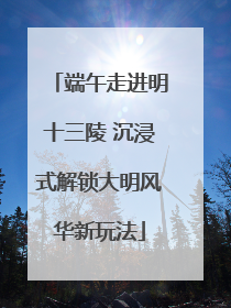 端午走进明十三陵 沉浸式解锁大明风华新玩法