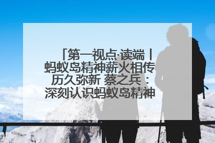 第一视点·读端丨蚂蚁岛精神薪火相传历久弥新 蔡之兵：深刻认识蚂蚁岛精神的“精气神”