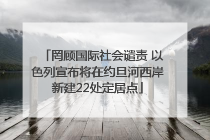 罔顾国际社会谴责 以色列宣布将在约旦河西岸新建22处定居点