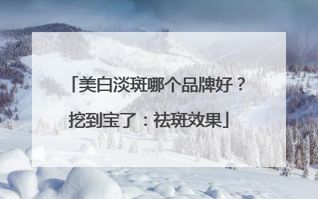 美白淡斑哪个品牌好？挖到宝了：祛斑效果
