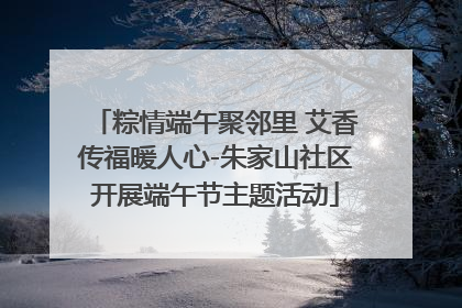 粽情端午聚邻里 艾香传福暖人心-朱家山社区开展端午节主题活动