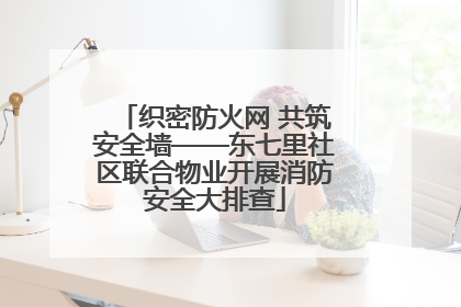 织密防火网 共筑安全墙——东七里社区联合物业开展消防安全大排查