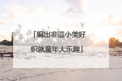 编出非遗小美好 织就童年大乐趣