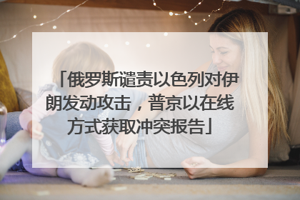 俄罗斯谴责以色列对伊朗发动攻击，普京以在线方式获取冲突报告