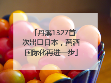 丹溪1327首次出口日本，黄酒国际化再进一步