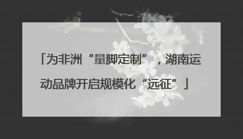 为非洲“量脚定制”，湖南运动品牌开启规模化“远征”