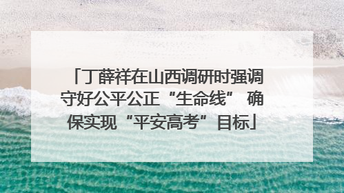丁薛祥在山西调研时强调 守好公平公正“生命线” 确保实现“平安高考”目标
