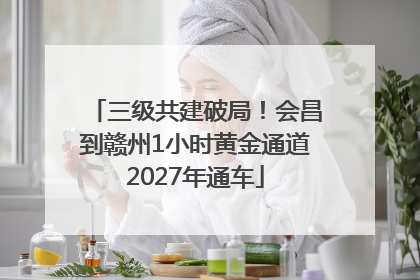三级共建破局！会昌到赣州1小时黄金通道2027年通车