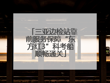 三亚边检站靠前服务保障“东方红3”科考船顺畅通关