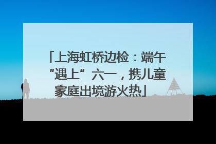 上海虹桥边检：端午“遇上”六一，携儿童家庭出境游火热