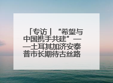 专访丨“希望与中国携手共建”——土耳其加济安泰普市长期待古丝路重镇焕发新活力