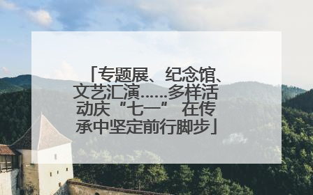 专题展、纪念馆、文艺汇演……多样活动庆“七一” 在传承中坚定前行脚步