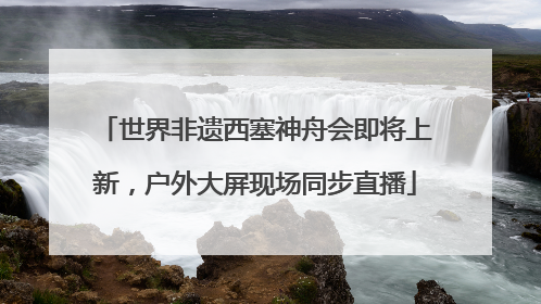 世界非遗西塞神舟会即将上新，户外大屏现场同步直播