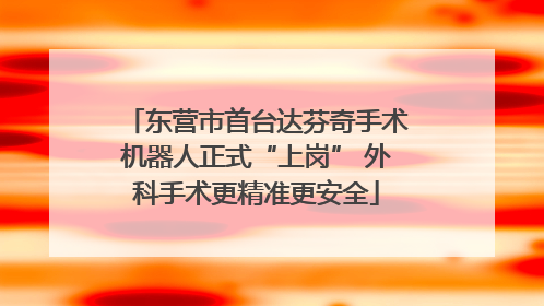 东营市首台达芬奇手术机器人正式“上岗” 外科手术更精准更安全