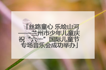 丝路童心 乐绘山河——兰州市少年儿童庆祝“六一”国际儿童节专场音乐会成功举办