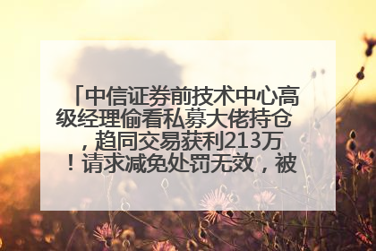 中信证券前技术中心高级经理偷看私募大佬持仓，趋同交易获利213万！请求减免处罚无效，被罚没426万