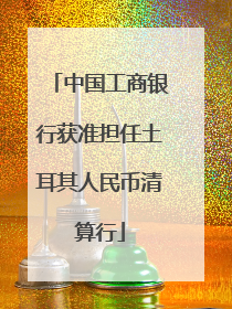 中国工商银行获准担任土耳其人民币清算行