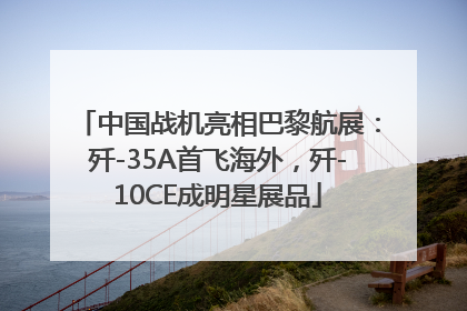 中国战机亮相巴黎航展：歼-35A首飞海外，歼-10CE成明星展品