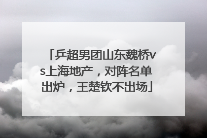 乒超男团山东魏桥vs上海地产，对阵名单出炉，王楚钦不出场