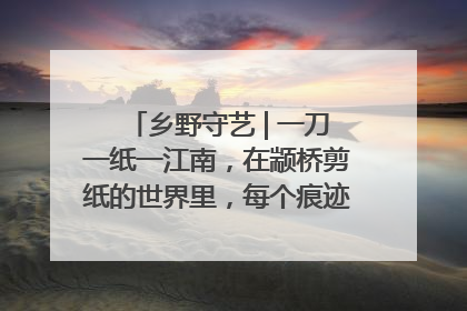 乡野守艺 | 一刀一纸一江南，在颛桥剪纸的世界里，每个痕迹都刻着水乡的柔情