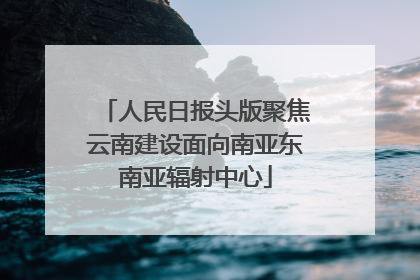 人民日报头版聚焦云南建设面向南亚东南亚辐射中心