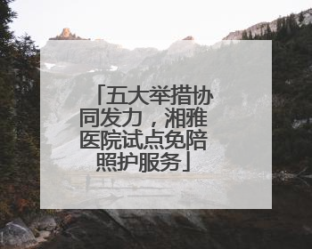 五大举措协同发力，湘雅医院试点免陪照护服务