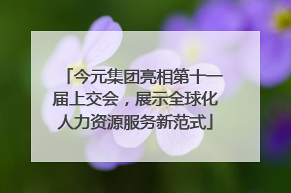 今元集团亮相第十一届上交会，展示全球化人力资源服务新范式
